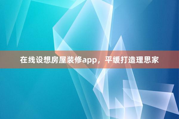 在线设想房屋装修app，平缓打造理思家